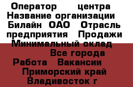 Оператор Call-центра › Название организации ­ Билайн, ОАО › Отрасль предприятия ­ Продажи › Минимальный оклад ­ 15 000 - Все города Работа » Вакансии   . Приморский край,Владивосток г.